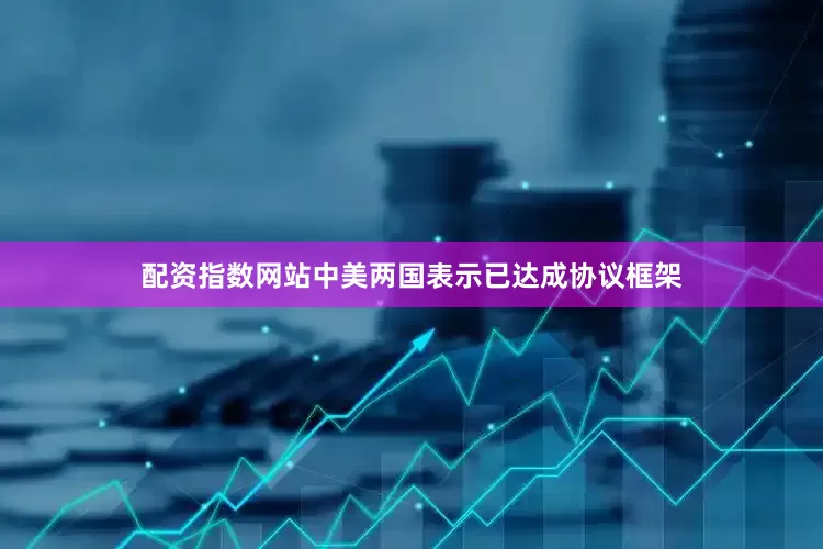 配资指数网站中美两国表示已达成协议框架