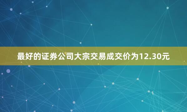 最好的证券公司大宗交易成交价为12.30元