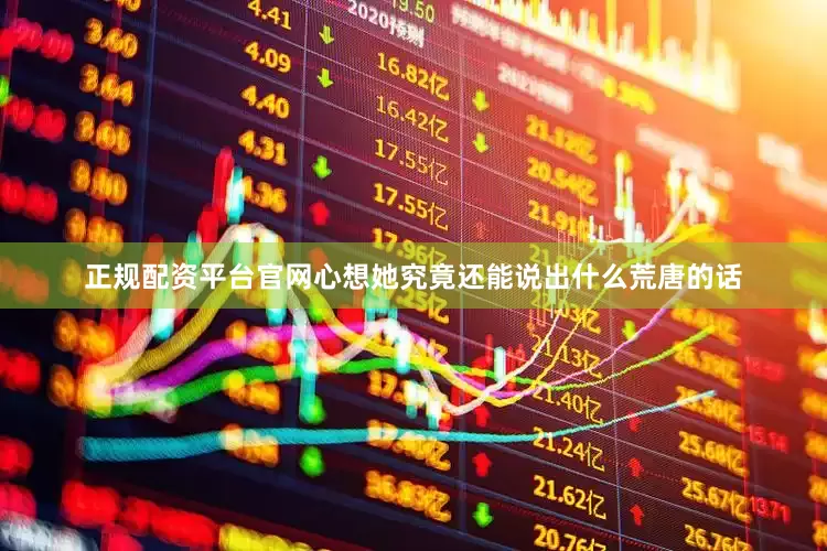 正规配资平台官网心想她究竟还能说出什么荒唐的话