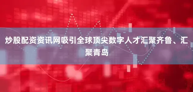 炒股配资资讯网吸引全球顶尖数字人才汇聚齐鲁、汇聚青岛
