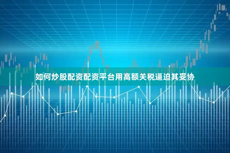 如何炒股配资配资平台用高额关税逼迫其妥协