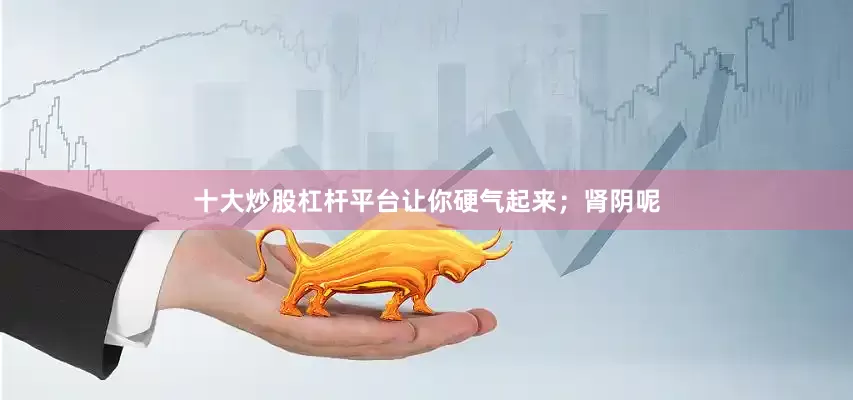 十大炒股杠杆平台让你硬气起来；肾阴呢