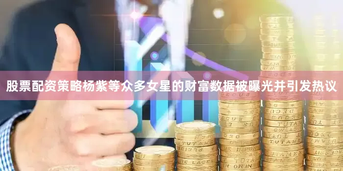 股票配资策略杨紫等众多女星的财富数据被曝光并引发热议