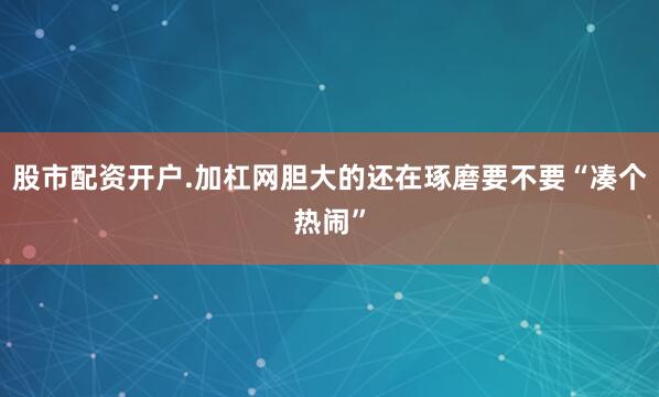 股市配资开户.加杠网胆大的还在琢磨要不要“凑个热闹”
